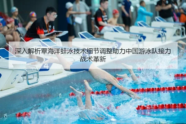深入解析覃海洋蛙泳技术细节调整助力中国游泳队接力战术革新