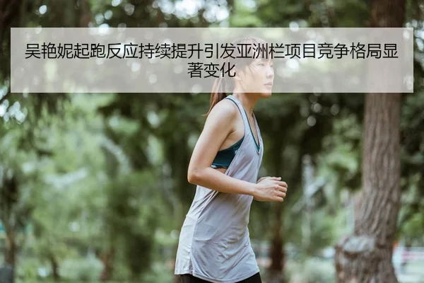吴艳妮起跑反应持续提升引发亚洲栏项目竞争格局显著变化