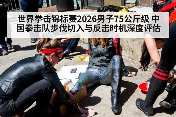 世界拳击锦标赛2026男子75公斤级 中国拳击队步伐切入与反击时机深度评估