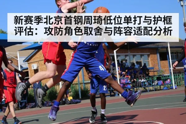 新赛季北京首钢周琦低位单打与护框评估：攻防角色取舍与阵容适配分析